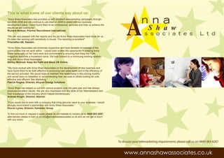 A
This is what some of our clients say about us:
“Anna Shaw Associates has provided us with excellent telemarketing campaigns through-
out 2006-2008 and will continue to use them in 2009 to assist with our business                                 n n a
                                                                                                                     S h a w
development plans. I have found them to be professional, accurate and help us achieve the
results we are looking for.”
Richard Neilson, Premier Recruitment International.

"We are very pleased with the reports and the job Anna Shaw Associates have done for us.
                                                                                                                  s s o c i a t e s                        L t d
It's been like working with somebody in-house. The reporting is excellent"
Prismaflex AB, Sweden.

"Anna Shaw Associates are extremely supportive and have fantastic knowledge of the
communities that we work within. I would wish to take this opportunity in praising Anna
Shaw personally on her hard work and commitment to ensuring that Keep the Faith
magazine becomes a household name. We look forward to a continuing working relation-
ship with Anna Shaw Associates”
Shirley McGreal, Keep the Faith and Black UK Online.

“We have worked with Anna Shaw Associates on the development of new business and
have found them to be both effective in producing new sales leads and in the efficiency of
the service provided. We would hope to maintain this relationship in the coming months
and would have no hesitation in recommending their services to others looking for cost
effective and efficient Tele Marketing.”
Patrick Rogers, Director, Alcyum Energy Solutions

"Anna Shaw has helped us out with various projects over the past year and has always
produced excellent results. We are very impressed with the skills of the Telemarketers and
their knowledge of the industry which helped tremendously.”
Andrew Knight, Director, Aberion

"If you would like to work with a company that bring genuine value to your business, I would
strongly recommend a partnership with Anna Shaw Associates.”
Diccon Lynes, Director, Ashdown Group

To find out more or request a quote please do not hesitate to contact us on 0845 003 4267,
alternatively please e-mail us on info@annashawassociates.co.uk and we will get in touch
with you direct.




                                                                                               To discuss your telemarketing requirements please call us on 0845 003 4267


                                                                                                   www.annashawassociates.co.uk
 