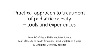 Practical approach to treatment
of pediatric obesity
– tools and experiences
Anna S Olafsdottir, Phd in Nutrition Science
Head of Faculty of Health Promotion, Sport and Leisure Studies
& Landspitali University Hospital
 