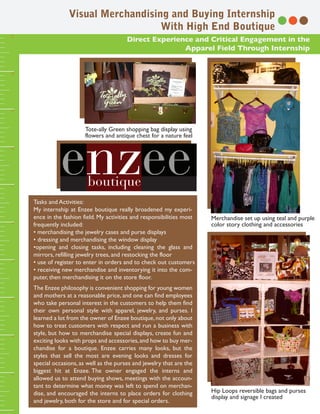 Visual Merchandising and Buying Internship
                                      With High End Boutique
11




                                           Direct Experience and Critical Engagement in the
                                                          Apparel Field Through Internship
10
9




                          Tote-ally Green shopping bag display using
                          flowers and antique chest for a nature feel
8
7




     Tasks and Activities:
     My internship at Enzee boutique really broadened my experi-
     ence in the fashion field. My activities and responsibilities most   Merchandise set up using teal and purple
     frequently included:                                                 color story clothing and accessories
6




     • merchandising the jewelry cases and purse displays
     • dressing and merchandising the window display
     •opening and closing tasks, including cleaning the glass and
     mirrors, refilling jewelry trees, and restocking the floor
     • use of register to enter in orders and to check out customers
5




     • receiving new merchandise and inventorying it into the com-
     puter, then merchandising it on the store floor.
     The Enzee philosophy is convenient shopping for young women
     and mothers at a reasonable price, and one can find employees
4




     who take personal interest in the customers to help them find
     their own personal style with apparel, jewelry, and purses. I
     learned a lot from the owner of Enzee boutique, not only about
     how to treat customers with respect and run a business with
     style, but how to merchandise special displays, create fun and
3




     exciting looks with props and accessories, and how to buy mer-
     chandise for a boutique. Enzee carries many looks, but the
     styles that sell the most are evening looks and dresses for
     special occasions, as well as the purses and jewelry that are the
     biggest hit at Enzee. The owner engaged the interns and
2




     allowed us to attend buying shows, meetings with the accoun-
     tant to determine what money was left to spend on merchan-
     dise, and encouraged the interns to place orders for clothing        Hip Loops reversible bags and purses
                                                                          display and signage I created
     and jewelry, both for the store and for special orders.
1
 