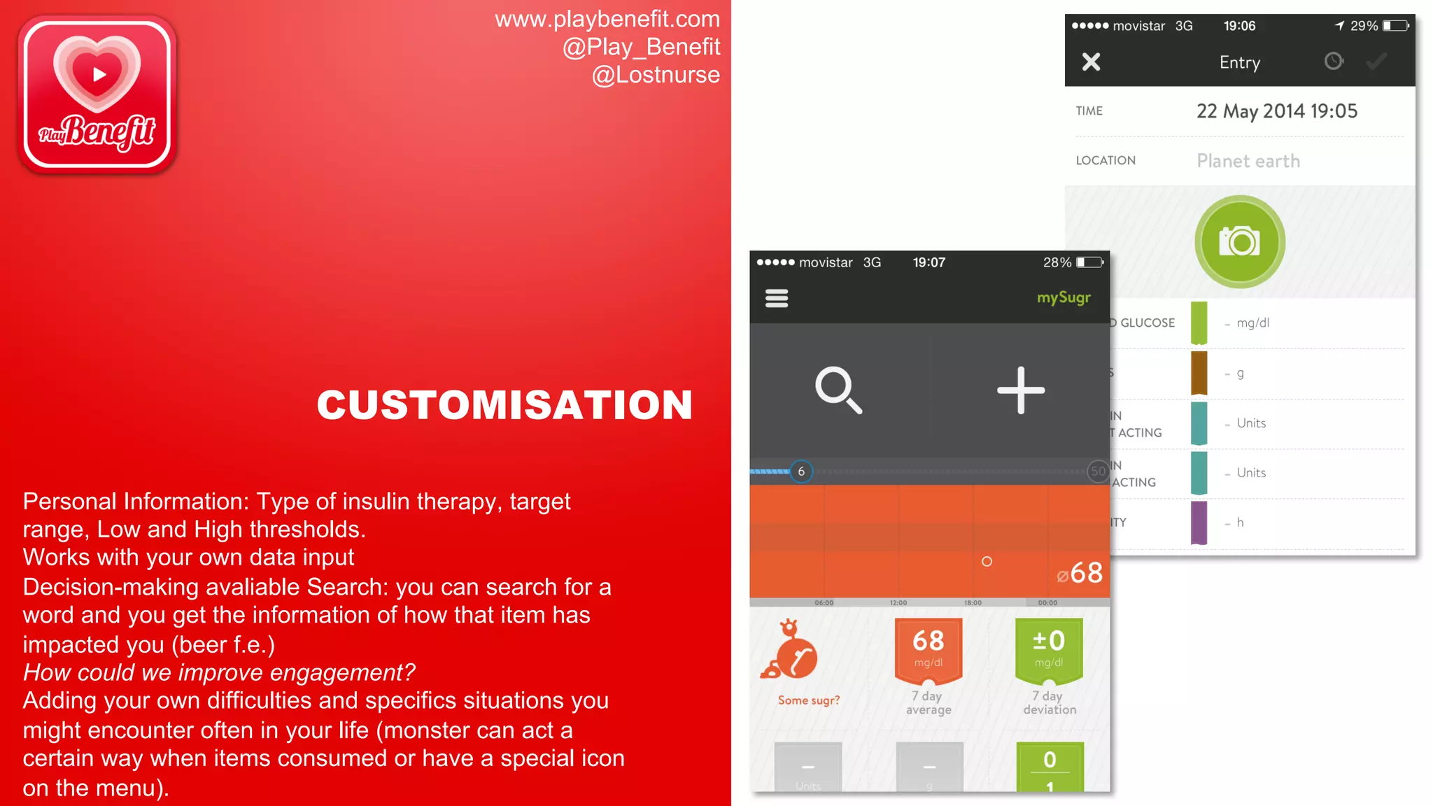 www.playbenefit.com
@Play_Benefit
@Lostnurse
CUSTOMISATION
Personal Information: Type of insulin therapy, target
range, Low and High thresholds.
Works with your own data input
Decision-making avaliable Search: you can search for a
word and you get the information of how that item has
impacted you (beer f.e.)
How could we improve engagement?
Adding your own difficulties and specifics situations you
might encounter often in your life (monster can act a
certain way when items consumed or have a special icon
on the menu).
 