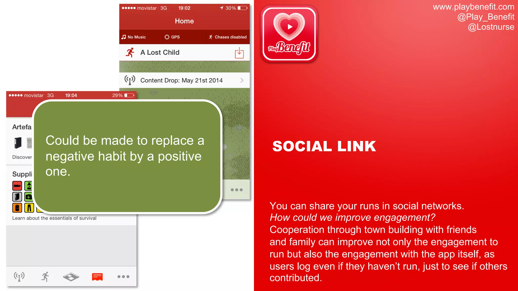 www.playbenefit.com
@Play_Benefit
@Lostnurse
SOCIAL LINK
You can share your runs in social networks.
How could we improve engagement?
Cooperation through town building with friends
and family can improve not only the engagement to
run but also the engagement with the app itself, as
users log even if they haven’t run, just to see if others
contributed.
Could be made to replace a
negative habit by a positive
one.
 