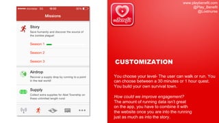 www.playbenefit.com
@Play_Benefit
@Lostnurse
CUSTOMIZATION
You choose your level- The user can walk or run. You
can choose between a 30 minutes or 1 hour quest.
You build your own survival town.
How could we improve engagement?
The amount of running data isn’t great
on the app, you have to combine it with
the website once you are into the running
just as much as into the story.
 