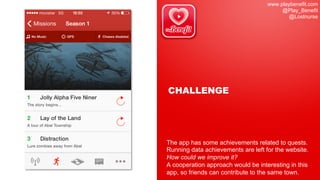 www.playbenefit.com
@Play_Benefit
@Lostnurse
CHALLENGE
The app has some achievements related to quests.
Running data achievements are left for the website.
How could we improve it?
A cooperation approach would be interesting in this
app, so friends can contribute to the same town.
 