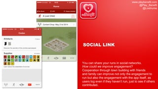 www.playbenefit.com
@Play_Benefit
@Lostnurse
SOCIAL LINK
You can share your runs in social networks.
How could we improve engagement?
Cooperation through town building with friends
and family can improve not only the engagement to
run but also the engagement with the app itself, as
users log even if they haven’t run, just to see if others
contributed.
 