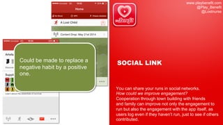 www.playbenefit.com
@Play_Benefit
@Lostnurse
SOCIAL LINK
You can share your runs in social networks.
How could we improve engagement?
Cooperation through town building with friends
and family can improve not only the engagement to
run but also the engagement with the app itself, as
users log even if they haven’t run, just to see if others
contributed.
Could be made to replace a
negative habit by a positive
one.
 