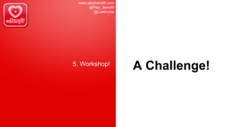 www.playbenefit.com
@Play_Benefit
@Lostnurse
5. Workshop!
A Challenge!
 