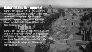 Bahá’u’lláhs liv - uppväxt
Bahá’u’lláh föddes 1817 i Teheran, Irans
huvudstad. Från tidig barndom visade Han
tecken på storhet. Han fick viss under-
visning i hemmet, men behövde inte gå i
skola, för Han hade begåvats med med-
född kunskap av Gud.
Bahá’u’lláh kom från en adlig familj och som
ung man blev Han erbjuden en hög position
vid kungens hov, men avböjde. Han ville
använda Sin tid till att hjälpa de förtryckta,
de sjuka och de fattiga samt försvara
rättvisans sak.
 
