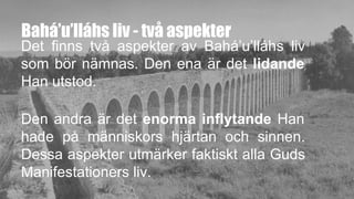 Bahá’u’lláhs liv - två aspekter
Det finns två aspekter av Bahá’u’lláhs liv
som bör nämnas. Den ena är det lidande
Han utstod.
Den andra är det enorma inflytande Han
hade på människors hjärtan och sinnen.
Dessa aspekter utmärker faktiskt alla Guds
Manifestationers liv.
 