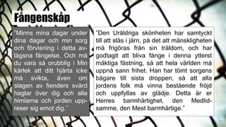 Fångenskåp
”Minns mina dagar under
dina dagar och min sorg
och förvisning i detta av-
lägsna fängelse. Och må
du vara så orubblig i Min
kärlek att ditt hjärta icke
må svikta, även om
slagen av fienders svärd
haglar över dig och alla
himlarna och jorden upp-
reser sig emot dig.”
”Den Uråldriga skönheten har samtyckt
till att slås i järn, på det att mänskligheten
må frigöras från sin träldom, och har
godtagit att bliva fånge i denna ytterst
mäktiga fästning, så att hela världen må
uppnå sann frihet. Han har tömt sorgens
bägare till sista droppen, så att alla
jordens folk må vinna bestående fröjd
och uppfyllas av glädje. Detta är er
Herres barmhärtighet, den Medlid-
samme, den Mest barmhärtige.”
 