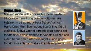 Opposition
Mycken möda lades ner av två stora makter –
tillhörande Irans kung och den ottomanske
kejsaren – på att motarbeta Bahá’u’lláh och
Hans läror. Men Sanningens ljus är inte lätt att
utsläcka. Själva vattnet som hälls på denna eld
för att släcka dess flamma förvandlas till olja och
elden brinner mer intensivt. Inget kunde göras
för att hindra Bahá’u’lláhs växande inflytande.
 