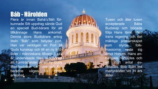 Báb - Härolden
Flera år innan Bahá’u’lláh för-
kunnade Sitt uppdrag sände Gud
en speciell Bud-bärare för att
tillkännage Hans ankomst.
Denna stora Budbärare antog
titeln ”Báb” som betyder port.
Han var verkligen en Port till
Guds kunskap och till en ny tids-
ålder i människans tillvaro. I sex
år undervisade Han oupphörligt
att framträdandet av en ny Guds
Manifestation var nära och för-
beredde vägen för Hans
ankomst.
Tusen och åter tusen
accepterade Bábs
Budskap och började
följa Hans läror. Men
Irans regering och det
mäktiga prästerskapet
som styrde folk-
massorna reste sig
emot Honom. Hans an-
hängare förföljdes och
ett stort antal av-
rättades. Báb Själv led
martyrdöden vid 31 års
ålder.
 