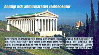 Andligt och administrativt världscenter
Efter Hans martyrdöd tog Bábs anhängare hand
om Hans kvarlevor och förde dem från plats till
plats, ständigt gömda för trons fiender. Slutligen
fördes de till Karmelberget i det Heliga Landet.
Dessa tvillingstäder är
idag det andliga och
administrativa världs-
centret för bahá’í-tron.
 