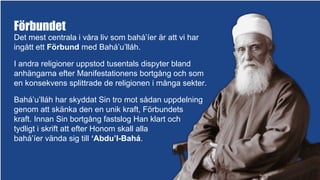 Förbundet
Det mest centrala i våra liv som bahá’íer är att vi har
ingått ett Förbund med Bahá’u’lláh.
I andra religioner uppstod tusentals dispyter bland
anhängarna efter Manifestationens bortgång och som
en konsekvens splittrade de religionen i många sekter.
Bahá’u’lláh har skyddat Sin tro mot sådan uppdelning
genom att skänka den en unik kraft, Förbundets
kraft. Innan Sin bortgång fastslog Han klart och
tydligt i skrift att efter Honom skall alla
bahá’íer vända sig till ‘Abdu’l-Bahá.
 
