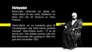 Förbundet
Bahá’u’lláh utnämnde sin äldste son
‘Abdu’l-Bahá till den ende Uttolkaren av
Hans Ord och till Centrum av Hans
Förbund.
‘Abdu’l-Bahá var en ovärderlig gåva till
mänskligheten, alla bahá’í-lärors perfekta
exempel. ‘Abdu’l-Bahá levde i 77 år på
denna jord. Han föddes samma natt som
Báb förkunnade Sitt uppdrag år 1844 och
gick bort i november 1921.
 