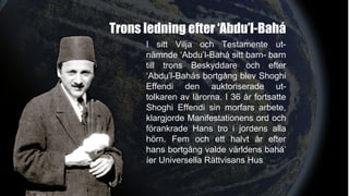 Trons ledning efter ‘Abdu’l-Bahá
I sitt Vilja och Testamente ut-
nämnde ‘Abdu’l-Bahá sitt barn- barn
till trons Beskyddare och efter
‘Abdu’l-Bahás bortgång blev Shoghi
Effendi den auktoriserade ut-
tolkaren av lärorna. I 36 år fortsatte
Shoghi Effendi sin morfars arbete,
klargjorde Manifestationens ord och
förankrade Hans tro i jordens alla
hörn. Fem och ett halvt år efter
hans bortgång valde världens bahá’
íer Universella Rättvisans Hus
 