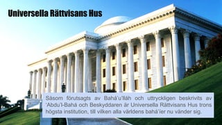 Universella Rättvisans Hus
Såsom förutsagts av Bahá’u’lláh och uttryckligen beskrivits av
‘Abdu’l-Bahá och Beskyddaren är Universella Rättvisans Hus trons
högsta institution, till vilken alla världens bahá’íer nu vänder sig.
 