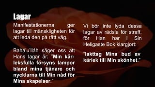 Lagar
Bahá’u’lláh säger oss att
Hans lagar är: ”Min kär-
leksfulla försyns lampor
bland mina tjänare och
nycklarna till Min nåd för
Mina skapelser.”
Vi bör inte lyda dessa
lagar av rädsla för straff,
för Han har i Sin
Heligaste Bok klargjort:
”Iakttag Mina bud av
kärlek till Min skönhet.”
Manifestationerna ger
lagar till mänskligheten för
att leda den på rätt väg.
 