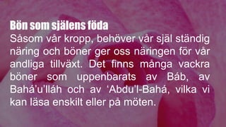 Bön som själens föda
Såsom vår kropp, behöver vår själ ständig
näring och böner ger oss näringen för vår
andliga tillväxt. Det finns många vackra
böner som uppenbarats av Báb, av
Bahá’u’lláh och av ‘Abdu’l-Bahá, vilka vi
kan läsa enskilt eller på möten.
 
