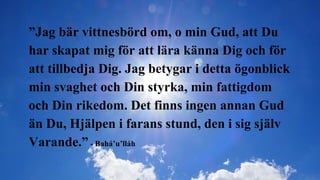 ”Jag bär vittnesbörd om, o min Gud, att Du
har skapat mig för att lära känna Dig och för
att tillbedja Dig. Jag betygar i detta ögonblick
min svaghet och Din styrka, min fattigdom
och Din rikedom. Det finns ingen annan Gud
än Du, Hjälpen i farans stund, den i sig själv
Varande.” - Bahá’u’lláh
 
