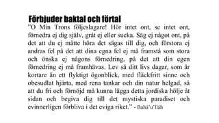 Förbjuder baktal och förtal
”O Min Trons följeslagare! Hör intet ont, se intet ont,
förnedra ej dig själv, gråt ej eller sucka. Säg ej något ont, på
det att du ej måtte höra det sägas till dig, och förstora ej
andras fel på det att dina egna fel ej må framstå som stora
och önska ej någons förnedring, på det att din egen
förnedring ej må framhävas. Lev så ditt livs dagar, som är
kortare än ett flyktigt ögonblick, med fläckfritt sinne och
obesudlat hjärta, med rena tankar och din natur helgad, så
att du fri och förnöjd må kunna lägga detta jordiska hölje åt
sidan och begiva dig till det mystiska paradiset och
evinnerligen förbliva i det eviga riket.” - Bahá’u’lláh
 