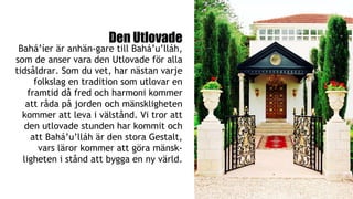 Den Utlovade
Bahá’íer är anhän­gare till Bahá’u’lláh,
som de anser vara den Utlovade för alla
tidsåldrar. Som du vet, har nästan varje
folkslag en tradition som utlovar en
framtid då fred och harmoni kommer
att råda på jorden och mänskligheten
kommer att leva i välstånd. Vi tror att
den utlovade stunden har kommit och
att Bahá’u’lláh är den stora Gestalt,
vars läror kommer att göra mänsk-
ligheten i stånd att bygga en ny värld.
 