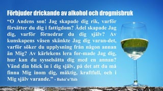 Förbjuder drickande av alkohol och drogmisbruk
“O Andens son! Jag skapade dig rik, varför
försätter du dig i fattigdom? Ädel skapade Jag
dig, varför förnedrar du dig själv? Av
kunskapens väsen skänkte Jag dig varan-det,
varför söker du upplysning från någon annan
än Mig? Av kärlekens lera for-made Jag dig,
hur kan du sysselsätta dig med en annan?
Vänd din blick in i dig själv, på det att du må
finna Mig inom dig, mäktig, kraftfull, och i
Mig själv varande.” - Bahá’u’lláh
 