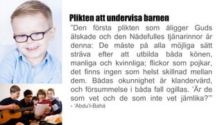 Plikten att undervisa barnen
”Den första plikten som åligger Guds
älskade och den Nådefulles tjänarinnor är
denna: De måste på alla möjliga sätt
sträva efter att utbilda båda könen,
manliga och kvinnliga; flickor som pojkar,
det finns ingen som helst skillnad mellan
dem. Bådas okunnighet är klandervärd,
och försummelse i båda fall ogillas. ’Är de
som vet och de som inte vet jämlika?’”
- ‘Abdu’l-Bahá
 