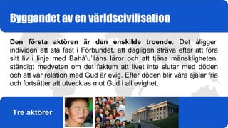 Den första aktören är den enskilde troende. Det åligger
individen att stå fast i Förbundet, att dagligen sträva efter att föra
sitt liv i linje med Bahá’u’lláhs läror och att tjäna mänskligheten,
ständigt medveten om det faktum att livet inte slutar med döden
och att vår relation med Gud är evig. Efter döden blir våra själar fria
och fortsätter att utvecklas mot Gud i all evighet.
Byggandet av en världscivilisation
Tre aktörer
 