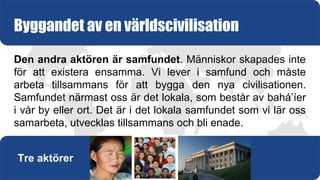Den andra aktören är samfundet. Människor skapades inte
för att existera ensamma. Vi lever i samfund och måste
arbeta tillsammans för att bygga den nya civilisationen.
Samfundet närmast oss är det lokala, som består av bahá’íer
i vår by eller ort. Det är i det lokala samfundet som vi lär oss
samarbeta, utvecklas tillsammans och bli enade.
Byggandet av en världscivilisation
Tre aktörer
 
