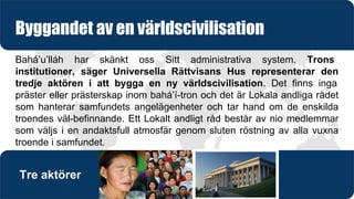 Bahá’u’lláh har skänkt oss Sitt administrativa system. Trons
institutioner, säger Universella Rättvisans Hus representerar den
tredje aktören i att bygga en ny världscivilisation. Det finns inga
präster eller prästerskap inom bahá’í-tron och det är Lokala andliga rådet
som hanterar samfundets angelägenheter och tar hand om de enskilda
troendes väl-befinnande. Ett Lokalt andligt råd består av nio medlemmar
som väljs i en andaktsfull atmosfär genom sluten röstning av alla vuxna
troende i samfundet.
Byggandet av en världscivilisation
Tre aktörer
 
