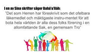 I en av Sina skrifter säger Bahá’u’lláh:
”Det som Herren har föreskrivit som det ofelbara
läkemedlet och mäktigaste instru-mentet för att
bota hela världen är alla dess folks förening i en
allomfattande Sak, en gemensam Tro”
 