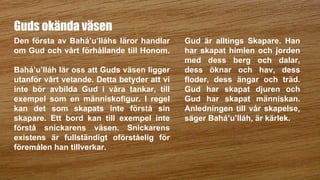 Guds okända väsen
Den första av Bahá’u’lláhs läror handlar
om Gud och vårt förhållande till Honom.
Bahá’u’lláh lär oss att Guds väsen ligger
utanför vårt vetande. Detta betyder att vi
inte bör avbilda Gud i våra tankar, till
exempel som en människofigur. I regel
kan det som skapats inte förstå sin
skapare. Ett bord kan till exempel inte
förstå snickarens väsen. Snickarens
existens är fullständigt oförståelig för
föremålen han tillverkar.
Gud är alltings Skapare. Han
har skapat himlen och jorden
med dess berg och dalar,
dess öknar och hav, dess
floder, dess ängar och träd.
Gud har skapat djuren och
Gud har skapat människan.
Anledningen till vår skapelse,
säger Bahá’u’lláh, är kärlek.
 