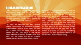 GUDS MANIFESTATION
Ordet ”manifestera” betyder att uppenbara,
att frambringa något som inte var känt förut.
Guds Manifestationer är de speciella
Personer som uppenbarar Guds ord och vilja
för mänskligheten; således när vi lyssnar till
Dem – svarar vi på Guds kallelse.
Det finns ett exempel från den fysiska
världen, som hjälper oss att förstå begreppet
”manifestation” såsom Bahá’u’lláh har lärt
oss. I denna värld är solen källan till all
värme och ljus, utan vilka liv inte skulle
kunna existera på jorden. Ändå kommer inte
solen ner på jorden och om vi försökte
närma oss den skulle vi fullständigt förintas.
Men anta att vi tar en välpolerad spegel och
riktar den mot solen. Vi kommer att se
solens bild i den och ju mer polerad
spegeln är, desto mer fulländad kommer
bilden att vara. Guds Manifestationer är
som fulländade speglar som reflekterar
Guds ljus i all dess glans. Och alla dessa
speglar reflekterar samma ljus. Medan Gud
är utom räckhåll för oss, kommer dessa
fulländade Personer till oss från tid till
annan, lever bland oss, ger oss vägledning
och fyller oss med den kraft vi behöver för
att utvecklas materiellt och andligt.
 