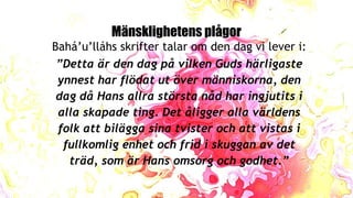 Mänsklighetens plågor
Bahá’u’lláhs skrifter talar om den dag vi lever i:
”Detta är den dag på vilken Guds härligaste
ynnest har flödat ut över människorna, den
dag då Hans allra största nåd har ingjutits i
alla skapade ting. Det åligger alla världens
folk att bilägga sina tvister och att vistas i
fullkomlig enhet och frid i skuggan av det
träd, som är Hans omsorg och godhet.”
 