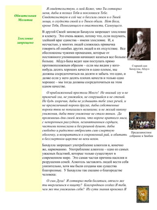 Я свидетельствую, о мой Боже, что Ты сотворил
меня, дабы я познал Тебя и поклонялся Тебе.
Свидетельствую в сей час о бессили своем и о Твоей
мощи, о скудости своей и о Твоем обили. Нет Бога,
кроме Тебя, Помогающего в опастности, Самоущего.
В другой Своей заповеди Бахаулла запрещает злословие
и клевету. Это очень важно, потому что, если подумать,
злейший враг единства – именн злословие. И, к
несчастью, у многих людей сложилась привычка
говорить об ошибах других людей в их отсутствие. Все
обеспокоены чужими промахами, которые от
постоянного упоминания начинают казаться все больше и
больше. Абдул-Баха ведит нам поступать прямо
противоположным образом – если мы видим у кого-
нибудь десять хороших качеств и одно плохое, мы
должны сосредоточиться на десяти и забыть это одно, и
даэже если у него десять плохих качеств и только одно
хорошее – мы тогда должны сосредоточиться на этом
одном качестве.
О приближенный престола Моего! Не внимай злу и не
примечай зла, не унижайся, не сокрушайся и не стенай.
Не будь злоречив, дабы не усдышать тебе злых речей, и
не преувеличивай пороки других, дабы собственные
пороки твои не показались великими; и не желай никому
унижения, дабы твое унижение не стало явным. Да
проживешь дни своей жизни, что короче краткого мига,
с непорочным рассудком, незанятнанным сердцем,
чистыми помыслами и безгрешной душою, дабы
свободно и радостно отбросить сию смертную
оболочку, и возвратиться в сокровенный рай, и обитать
в бессмертном царстве во веки веков.
Бахаулла запрещает употребление алкоголя и, конечно
же, наркоманию. Употребление алкогола – одно из самых
ужасных бедствий, которые только существуют в
современном мире. Это самая частая причина насилия и
разрушения семей. Алкоголь заставлять людей вести себя
унизительно, хотя мы были созданы как существа
благоролные. У Бахауллы так сказано о благородстве
человека:
О сын Духа! Я сотворил тебя богатым, отчего же
ты ввергаешься в ницету? Благородным создал Я тебя,
чем же ты унижаешь себя? Из сути знания произвал Я
10
Обязательная
Молитва
Старший сын
Бахауллы, Абдул-
Баха
Предкланостное
собрание в Замбии
Злословие
запрещено
 