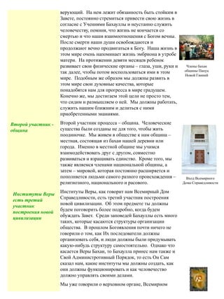 верующий. На нем лежит обязанность быть стойким в
Завете, постоянно стремиться привести свою жизнь в
согласие с Учениями Бахауллы и неустанно служить
человечеству, помния, что жизнь не кончается со
смертью и что наши взаимоотношения с Богом вечны.
После смерти наши души освобождаются и
продолжают вечно продвигаться к Богу. Наша жизнь в
этом мире очень напоминает жизнь эмбриона в утробе
матери. На протижении девяти месяцев ребенок
развивает свои физические органы – глаза, уши, руки и
так далее, чтобы потом воспользоваться ими в этом
мире. Подобным же образом мы должны развить в
этом мире свои духовные качества, которые
понадобятся нам для прогресса в мире градущем.
Конечно же, мы достигаем этой цели не просто тем,
что сидим и размышляем о ней. Мы должны работать,
служить нашим ближним и делиться с ними
приобретенными энаниями.
Второй участник процесса – община. Человеческие
существа были созданы не для того, чтобы жить
поодиночке. Мы живем в обществе к нам община –
местная, состоящая из бахаи нашей деревни или
города. Именно в местной общине мы учимся
взаимодействовать друг с другом, совместно
развиваться и взращивать единство. Кроме того, мы
также являемся членами национальной общины, а
затем – мировой, которая постоянно расширяется и
пополняется людьми самого разного происхождения –
религиозного, национального и расового.
Институты Веры, как говорит нам Всемирный Дом
Справедливости, есть третий участник построения
новой цивилизации. Об этом предмете ты должны
будем поговорить более подробно, когда будем
обуждать Завет. Среди заповедей Бахауллы есть много
таких, которые касаются структуры организации
общества. В прошлом Богоявления почти ничего не
говорили о том, как Их последователи должны
организовать себя, и люди должны были придумывать
какую-нибудь структуру самостоятельно. Однако что
касается Веры Бахаи, то Бахаулла принес нам также и
Свой Администротивный Порядок, то есть Он Сам
сказал нам, какие институты мы должны создать, как
они должны функционировать и как человечество
должно управлять своими делами.
Мы уже говорили о верховном органе, Всемирном
12
Вход Всемирного
Дома Справедливости
Члены бахаи
общины Папуа
Новой Гвиний
Второй участник -
община
Институты Веры
есть третий
участник
построения новой
цивилизации
 