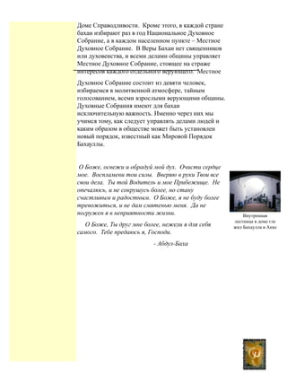 Доме Справодливости. Кроме этого, в каждой стране
бахаи избирают раз в год Национальное Духовное
Собрание, а в каждом населенном пункте – Местное
Духовное Собрание. В Веры Бахаи нет священников
или духовенства, и всеми делами общины управляет
Местное Духовное Собрание, стоящее на страже
интересов каждого отдельного верующего. Местное
Духовное Собрание состоит из девяти человек,
избираемся в молитвенной атмосфере, тайным
голосованием, всеми взрослыми верующими общины.
Духовные Собрания имеют для бахаи
исключительную важность. Именно через них мы
учимся тому, как следует управлять делами людей и
каким образом в обществе может быть установлен
новый порядок, известный как Мировой Порядок
Бахауллы.
О Боже, освежи и обрадуй мой дух. Очисти сердце
мое. Воспламени тои силы. Вверяю в руки Твои все
свои дела. Ты той Водитель и мое Прибежище. Не
опечалюсь, и не сокрушусь более, но стану
счастливым и радостным. О Боже, я не буду более
тревожиться, и не дам смятенью меня. Да не
погружен я в неприятности жизни.
О Боже, Ты друг мне более, нежели я для себя
самого. Тебе предаюсь я, Господи.
- Абдул-Баха
Внутренная
лестница в доме гле
жил Бахаулла в Акке
13
 