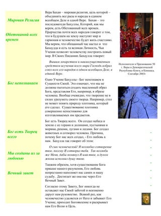 Вера Бахаи – мировая религия, цель которой –
объединить все расы и народы в едином
всеобщем Деле и одной Вере. Бахаи – это
последоватеди Бахуллы, Которий, как мы
верем, есть Обетованный всех времен.
Прорчества почти всех народов говорит о том,
что в будушем на землу наступят мир и
гармония и человечество будет жить счастливо.
Мы верим, что обещанный час настал и что
Бахаудда и есть та великая Личность, Чьи
Учения позволят человечству построить новый
мир. В Своих Писаниях Бахаулла говорит:
Вышим лекарством и наимогущественным
средством исучения всего мира Господь избрал
союз всех его народов в одном всеобщом Деле, в
единой Вере.
Одно Учение Бахуллы - Бог непознавем в
Сущности Своей. Это означает, что мы не
должны пытаться создать мысленный образ
Бога, представляя Его, например, в образе
человека. Вообще очевидно, что творение не в
силах уразуметь своего творца. Например, стол
не может понять природу плотника, который
его сделал. Существование плотника
совершенно непостижимо для
изготавливаемых им предметов.
Бог есть Творец всего. Он создал небеса и
землю с ее горами и долинами, пустынями и
морями, реками, лугами и лесами. Бог создал
животных и сотворил человека. Причина,
почему Бог нас всех создал, - Его любовь к
нам. Бахулла так говорит об этом:
О сын человеческий! Я возлюбил сотворение
твое, посему Я сотворил тебя. Так возлюби
же Меня, дабы помянул Я имя твое, и духом
жизни исполнил душу твою.
Такжим образом, хотя существование Бога
првыше нашего разумения, Его любовь
непрестанно наполняет нас самих и нашу
судьбу. Достигает же она нас через Его
Вечный Завет.
Согласно зтому Завету, Бог никогда не
оставдяет нас Своей заботой и неизменно
дарует нам руковоство. Всякий раз, как
человечество удаляется от Него и забывает Его
Учение, приходит Богоявление и раскрывает
нам Его Волю и Цель.
Мировая Религая
Обетованнй всех
времен
Бог непознаваем
Бог есть Творец
всего
Вечный завет
Мы созданы из за
любовью
2
.
.
.
.
.
.
.
.
.
Исполнители в Празновании 50
г. Веры в Демократической
Республике Конга, в Киншаса,
Сентабре 2003г
 
