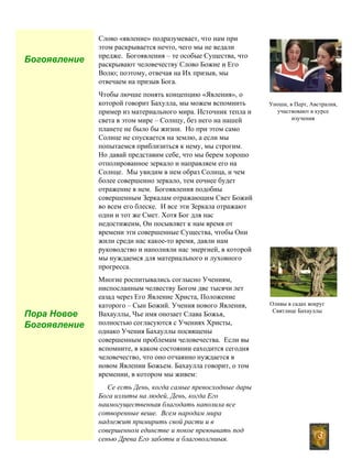 3
Слово «явление» подразумевает, что нам при
этом раскрывается нечто, чего мы не ведали
предже. Богоявления – те особые Существа, что
раскрывают человечеству Слово Божие и Его
Волю; поэтому, отвечая на Их призыв, мы
отвечаем на призыв Бога.
Чтобы лючше понять концепцию «Явления», о
которой говорит Бахулла, мы можем вспомнить
пример из материального мира. Источник тепла и
света в этом мире – Солнцу, без него на нашей
планете не было бы жизни. Но при этом само
Солнце не спускается на землю, а если мы
попытаемся приблизиться к нему, мы строгим.
Но давай представим себе, что мы берем хорошо
отполированное зеркало и направляем его на
Солнце. Мы увидим в нем образ Солнца, и чем
более совершенно зеркало, тем еочнее будет
отражение в нем. Богоявления подобны
совершенным Зеркалам отражающим Свет Божий
во всем его блеске. И все эти Зеркала отражают
одни и тот же Смет. Хотя Бог для нас
недостижеим, Он посывляет к нам время от
времени эти совершенные Существа, чтобы Они
жили среди нас какое-то время, давли нам
руководство и наполняли нас энергией, в которой
мы нуждаемся для материального и луховного
прогресса.
Многие роспитывались соглысно Учениям,
ниспосланным челвеству Богом две тысячи лет
еазад через Его Явление Христа, Положение
каторого – Сын Божий. Учения нового Явления,
Вахауллы, Чье имя онозает Слава Божья,
полностью согласуются с Учениях Христы,
однако Учения Бахауллы посвящены
совершенным проблемам человечества. Если вы
вспомните, в каком состоянии еаходится сегодня
человечество, что оно отчаянно нуждается в
новом Явлении Божьем. Бахаулла говорит, о том
времении, в котором мы живем:
Се есть День, когда самые превосходные дары
Бога излиты на людей, День, когда Его
наимогущественная благодать наполила все
сотворенные веше. Всем народам мира
надлежит примирить свой расти и в
совершенном единстве и покое преюывать под
сенью Древа Его заботы и благоволгниыя.
Богоявление
Пора Новое
Богоявление
Уноши, в Перт, Австралия,
участвовают в курсе
изучения
Оливы в садах вокруг
Святлице Бахауллы
 