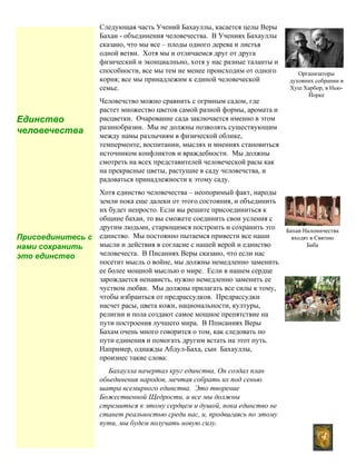 4
Следующая часть Учений Бахауллы, касается целы Веры
Бахаи - объединения человечества. В Учениях Бахауллы
сказано, что мы все – плоды одного дерева и листья
одной ветви. Хотя мы и отличаемся друг от друга
физический и эконциалньно, хотя у нас разные таланты и
способности, все мы тем не менее происходим от одного
корня; все мы принадлежим к единой человеческой
семье.
Человечство можно сравнить с огрмным садом, где
растет множество цветов самой разной формы, аромата и
расцветки. Очарование сада заключается именно в этом
разннобразии. Мы не должны позволять существующим
между намы разлычиям в физической облике,
темперменте, воспитании, мыслях и мнениях становиться
источником конфликтов и враждебности. Мы должны
смотреть на всех представителей человеческой расы как
на прекрасные цветы, растущие в саду человечства, и
радоваться принадлежности к этому саду.
Хотя единство человечества – неопоримый факт, народы
земли пока еще далеки от этого состояния, и объединить
их будет непросто. Если вы решите присоединиться к
общине бахаи, то вы сможете соединить свои усления с
другим людьми, старющимся построить и сохранить это
единство. Мы постоянно пытаемся привести все наши
мысли и действия в согласие с нашей верой и единство
человечеста. В Писаннях Веры сказано, что если нас
посетит мысль о войне, мы должны немедленно заменить
ее более мощной мыслью о мире. Если в нашем сердце
зарождается ненависть, нужно немедленно заменить ее
чуством любви. Мы должны прилагать все силы к тому,
чтобы избраиться от предрассудков. Предрассудки
насчет расы, цвета кожи, национальности, културы,
религии и пола создают самое мощное препятствие на
пути построения лучшего мира. В Пписаниях Веры
Бахам очень много говорится о том, как следовать по
пути единения и помогать другим встать на этот путь.
Например, однажды Абдул-Баха, сын Бахауллы,
произнес такие слова:
Бахаулла начертал круг единства, Он создал план
обьединения народов, мечтая собрать их под сенью
шатра всемирного единства. Это творение
Божественной Щедрости, и все мы должны
стремиться к этому сердцем и душой, пока единство не
станет реальностью среди нас, и, продвигаясь по этому
пути, мы будем получать новую силу.
Единство
человечества
Присоединитесь с
нами сохранить
это единство
Организаторы
духовних собрании в
Хуш Харбор, в Нью-
Йорке
Бахаи Наломичества
входят в Святню
Баба
 