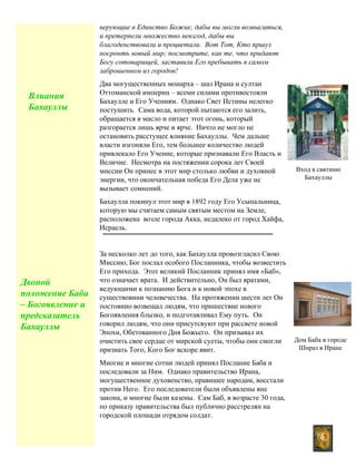 6
верующие в Единство Божие, дабы вы могли возвыситься,
и претерпели множество невзгод, дабы вы
благоденствовали и процветали. Вот Тот, Кто пршул
посронть новый мир; посмотрите, как те, что придают
Богу сотоварищей, заставили Его пребывать в самом
заброшенном из городов!
Два могущественных монарха – шаз Ирана и султан
Оттоманской империн – всеми силами противостояли
Бахаулле и Его Учениям. Однако Свет Истины нелегко
постушить. Сама вода, которой пытаются его залить,
обращается в масло и питает этот огонь, который
разгорается лишь ярче и ярче. Ничто не могло не
остановить расстущее влияние Бахауллы. Чем дальше
власти изгоняли Его, тем большее количество людей
привлекало Его Учение, которые признавали Его Власть и
Величие. Несмотра на постяжении сорока лет Своей
миссии Он принес в этот мир столько любви и духовной
энергии, что окончательная победа Его Дела уже не
вызывает сомнений.
Бахаулла покинул этот мир в 1892 году Его Усыпальница,
которую мы считаем самым святым местом на Земле,
расположена возле города Акка, недалеко от город Хайфа,
Исраель.
За несколко лет до того, как Бахаулла провозгласил Свою
Миссию, Бог послал особого Посланника, чтобы возвестить
Его прихода. Этот великий Посланник принял имя «Баб»,
что означает врата. И действительно, Он был вратами,
ведующими к познанию Бога и к новой эпохе в
существовнии человечества. На протяжении шести лет Он
постоянно возвещал людям, что пришествие нового
Богоявления блызко, и подготавливал Ему путь. Он
говорил людям, что они присутсвуют при рассвете новой
Эпохи, Обетованного Дня Божьего. Он призывал их
очистить свое сердце от мирской суеты, чтобы они смогли
признать Того, Кого Бог вскоре явит.
Многие и многие сотни людей принял Послание Баба и
последовали за Ним. Однако правительство Ирана,
могущественное духовенство, правишее народам, восстали
против Него. Его последователи были объявлены вне
закона, и многие были казены. Сам Баб, в возрасте 30 года,
по приказу правительства был публично расстрелян на
городской плошади отрядом солдат.
Вход в святиню
Бахауллы
Дом Баба в городе
Шнраз в Иране
Влиания
Бахауллы
Двоной
положение Баба
– Богоявление и
предсказатель
Бахауллы
 