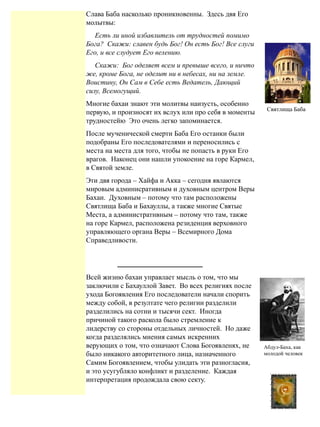 Слава Баба насколько проникновенны. Здесь двя Его
молытвы:
Есть ли иной избавлитель от трудностей помимо
Бога? Скажи: славен будь Бог! Он есть Бог! Все слуги
Его, и все слудуеm Его велению.
Скажи: Бог оделяеm всем и превыше всего, и ничто
же, кроме Бога, не оделит ни в небесах, ни на земле.
Воистину, Он Сам в Себе есть Ведатель, Дающий
силу, Всемогущий.
Многие бахаи знают эти молитвы наизусть, особенно
первую, и произносят их вслух или про себя в моменты
трудностейю Это очень легко запоминается.
После мученической смерти Баба Его останки были
подобраны Его последователями и переносились с
места на места для того, чтобы не попасть в руки Его
врагов. Наконец они нашли упокоение на горе Кармел,
в Святой земле.
Эти двя города – Хайфа и Акка – сегодня явлаются
мировым админисративным и духовным центром Веры
Бахаи. Духовным – потому что там расположены
Святлища Баба и Бахауллы, а также многие Святые
Места, а администратнвным – потому что там, также
на горе Кармел, расположена резиденция верховного
управляющего органа Веры – Всемирного Дома
Справедливости.
Всей жизню бахаи управлает мысль о том, что мы
заключили с Бахауллой Завет. Во всех религиях после
ухода Богоявления Его последователи начали спорить
между собой, в резултате чего религии разделили
разделились на сотни и тысячи сект. Иногда
причиной такого раскола было стремление к
лидерству со стороны отдельных личностей. Но даже
когда разделялись мнения самых искренних
верующих о том, что означают Слова Богоявленях, не
было никакого авторитетного лица, назначенного
Самим Богоявлением, чтобы улидать эти разногласия,
и это усугубляло конфликт и разделение. Каждая
интерпретация продождала свою секту.
Абдул-Баха, как
молодой человек
7
Святлища Баба
 
