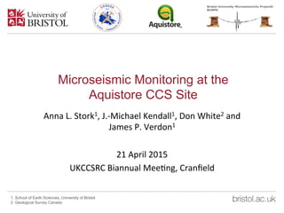 Microseismic Monitoring at the
Aquistore CCS Site
Anna	
  L.	
  Stork1,	
  J.-­‐Michael	
  Kendall1,	
  Don	
  White2	
  and	
  
James	
  P.	
  Verdon1	
  	
  
	
  
21	
  April	
  2015	
  
UKCCSRC	
  Biannual	
  MeeGng,	
  Cranﬁeld	
  
1. School of Earth Sciences, University of Bristol
2. Geological Survey Canada
 