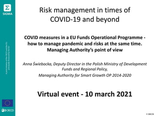 © OECD
Risk management in times of
COVID-19 and beyond
COVID measures in a EU Funds Operational Programme -
how to manage pandemic and risks at the same time.
Managing Authority’s point of view
Anna Świebocka, Deputy Director in the Polish Ministry of Development
Funds and Regional Policy,
Managing Authority for Smart Growth OP 2014-2020
Virtual event - 10 march 2021
 