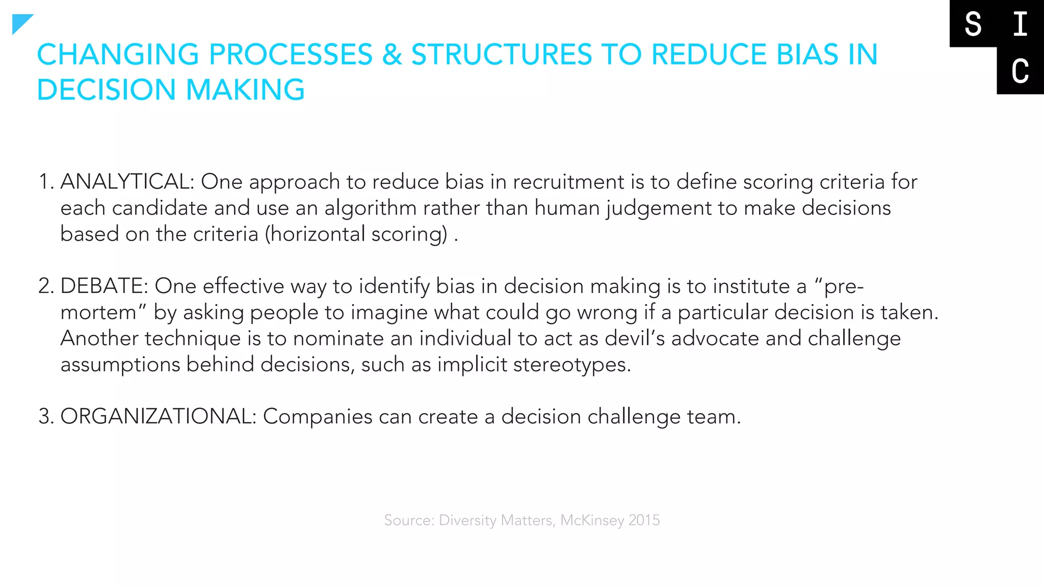 1. ANALYTICAL: One approach to reduce bias in recruitment is to define scoring criteria for
each candidate and use an algorithm rather than human judgement to make decisions
based on the criteria (horizontal scoring) .
2. DEBATE: One effective way to identify bias in decision making is to institute a “pre-
mortem” by asking people to imagine what could go wrong if a particular decision is taken.
Another technique is to nominate an individual to act as devil’s advocate and challenge
assumptions behind decisions, such as implicit stereotypes.
3. ORGANIZATIONAL: Companies can create a decision challenge team.
CHANGING PROCESSES & STRUCTURES TO REDUCE BIAS IN
DECISION MAKING
Source: Diversity Matters, McKinsey 2015
 