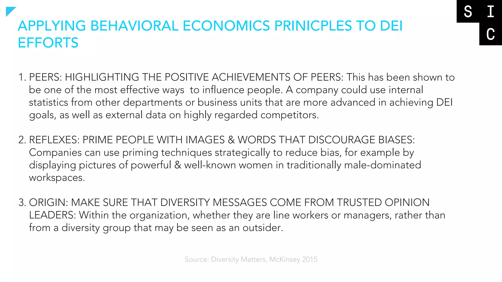 1. PEERS: HIGHLIGHTING THE POSITIVE ACHIEVEMENTS OF PEERS: This has been shown to
be one of the most effective ways to influence people. A company could use internal
statistics from other departments or business units that are more advanced in achieving DEI
goals, as well as external data on highly regarded competitors.
2. REFLEXES: PRIME PEOPLE WITH IMAGES & WORDS THAT DISCOURAGE BIASES:
Companies can use priming techniques strategically to reduce bias, for example by
displaying pictures of powerful & well-known women in traditionally male-dominated
workspaces.
3. ORIGIN: MAKE SURE THAT DIVERSITY MESSAGES COME FROM TRUSTED OPINION
LEADERS: Within the organization, whether they are line workers or managers, rather than
from a diversity group that may be seen as an outsider.
APPLYING BEHAVIORAL ECONOMICS PRINICPLES TO DEI
EFFORTS
Source: Diversity Matters, McKinsey 2015
 