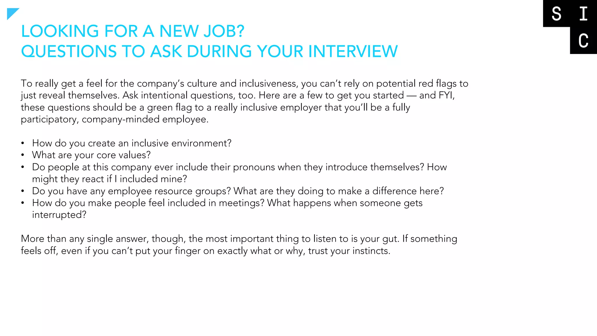 To really get a feel for the company’s culture and inclusiveness, you can’t rely on potential red flags to
just reveal themselves. Ask intentional questions, too. Here are a few to get you started — and FYI,
these questions should be a green flag to a really inclusive employer that you’ll be a fully
participatory, company-minded employee.
• How do you create an inclusive environment?
• What are your core values?
• Do people at this company ever include their pronouns when they introduce themselves? How
might they react if I included mine?
• Do you have any employee resource groups? What are they doing to make a difference here?
• How do you make people feel included in meetings? What happens when someone gets
interrupted?
More than any single answer, though, the most important thing to listen to is your gut. If something
feels off, even if you can’t put your finger on exactly what or why, trust your instincts.
LOOKING FOR A NEW JOB?
QUESTIONS TO ASK DURING YOUR INTERVIEW
 