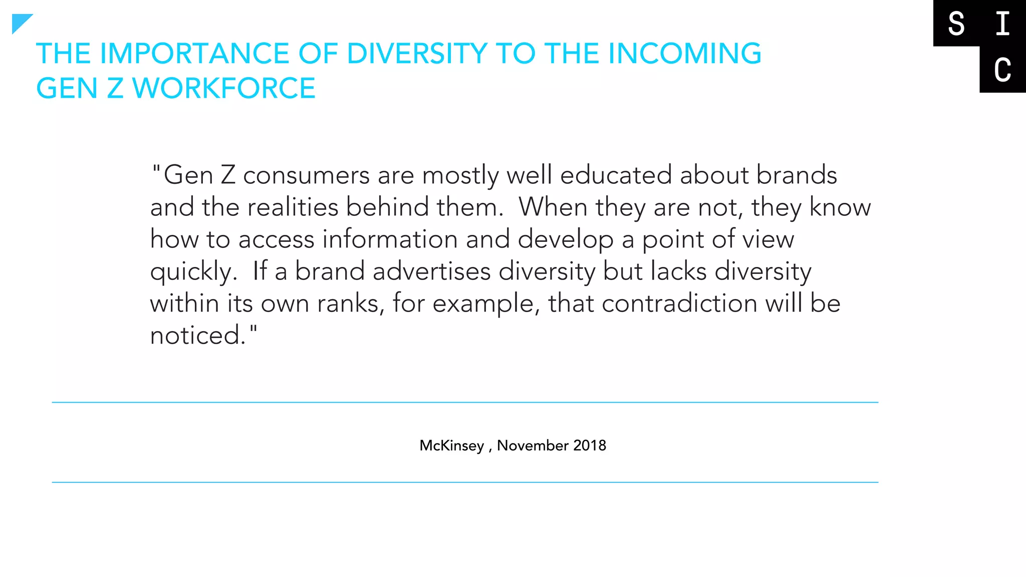 THE IMPORTANCE OF DIVERSITY TO THE INCOMING
GEN Z WORKFORCE
"Gen Z consumers are mostly well educated about brands
and the realities behind them. When they are not, they know
how to access information and develop a point of view
quickly. If a brand advertises diversity but lacks diversity
within its own ranks, for example, that contradiction will be
noticed."
McKinsey , November 2018
 
