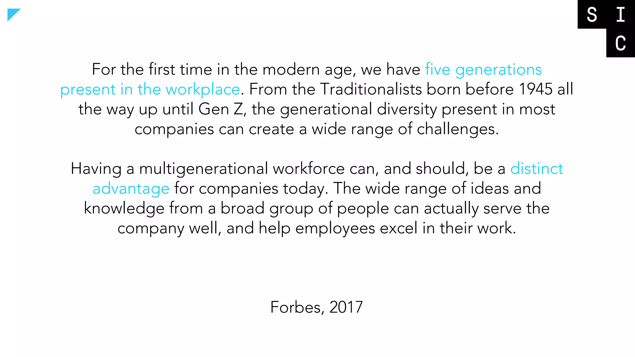For the first time in the modern age, we have five generations
present in the workplace. From the Traditionalists born before 1945 all
the way up until Gen Z, the generational diversity present in most
companies can create a wide range of challenges.
Having a multigenerational workforce can, and should, be a distinct
advantage for companies today. The wide range of ideas and
knowledge from a broad group of people can actually serve the
company well, and help employees excel in their work.
Forbes, 2017
 