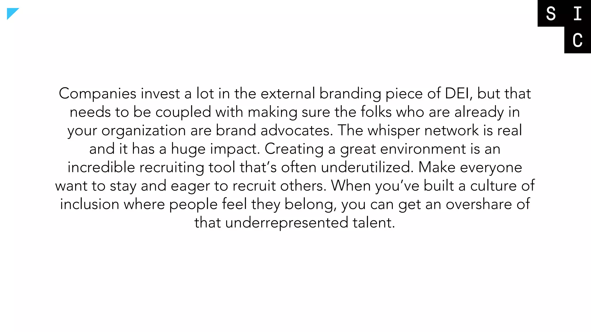 Companies invest a lot in the external branding piece of DEI, but that
needs to be coupled with making sure the folks who are already in
your organization are brand advocates. The whisper network is real
and it has a huge impact. Creating a great environment is an
incredible recruiting tool that’s often underutilized. Make everyone
want to stay and eager to recruit others. When you’ve built a culture of
inclusion where people feel they belong, you can get an overshare of
that underrepresented talent.
 